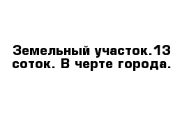 Земельный участок.13 соток. В черте города.